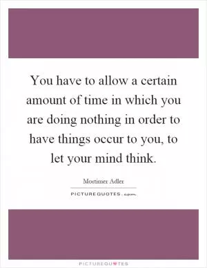 You have to allow a certain amount of time in which you are doing nothing in order to have things occur to you, to let your mind think Picture Quote #1