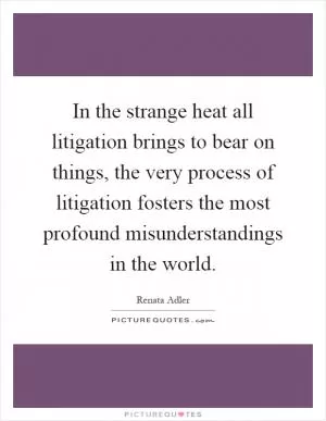 In the strange heat all litigation brings to bear on things, the very process of litigation fosters the most profound misunderstandings in the world Picture Quote #1