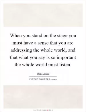 When you stand on the stage you must have a sense that you are addressing the whole world, and that what you say is so important the whole world must listen Picture Quote #1