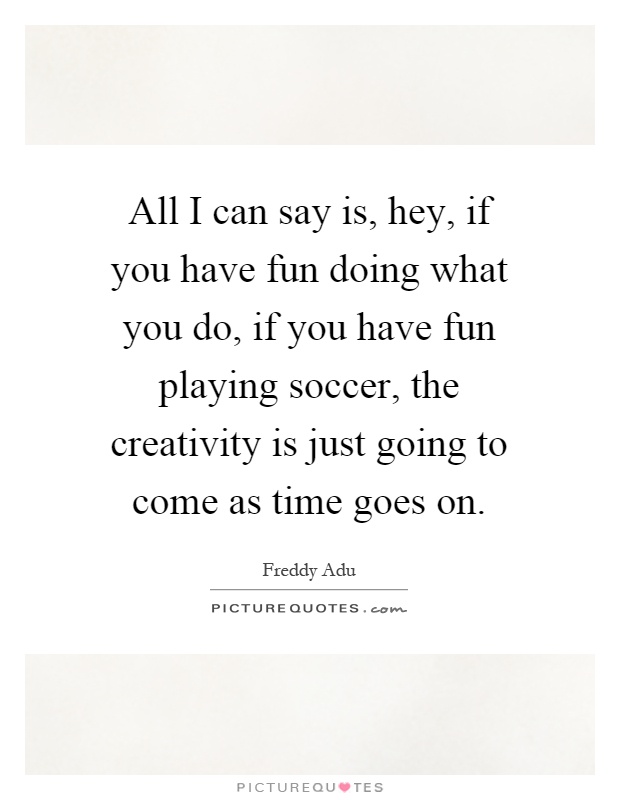 All I can say is, hey, if you have fun doing what you do, if you have fun playing soccer, the creativity is just going to come as time goes on Picture Quote #1