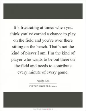 It’s frustrating at times when you think you’ve earned a chance to play on the field and you’re over there sitting on the bench. That’s not the kind of player I am. I’m the kind of player who wants to be out there on the field and needs to contribute every minute of every game Picture Quote #1