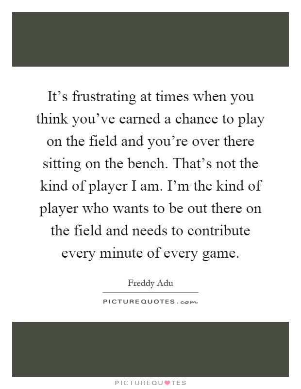 It's frustrating at times when you think you've earned a chance to play on the field and you're over there sitting on the bench. That's not the kind of player I am. I'm the kind of player who wants to be out there on the field and needs to contribute every minute of every game Picture Quote #1