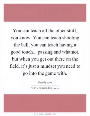 You can teach all the other stuff, you know. You can teach shooting the ball, you can teach having a good touch... passing and whatnot, but when you get out there on the field, it’s just a mindset you need to go into the game with Picture Quote #1