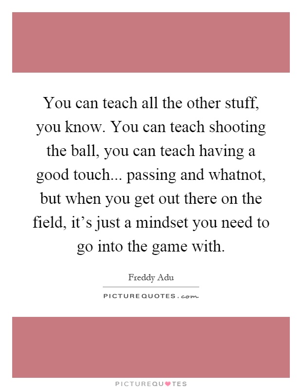 You can teach all the other stuff, you know. You can teach shooting the ball, you can teach having a good touch... passing and whatnot, but when you get out there on the field, it's just a mindset you need to go into the game with Picture Quote #1
