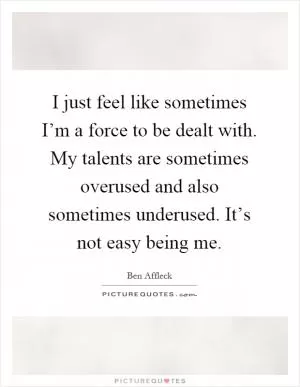 I just feel like sometimes I’m a force to be dealt with. My talents are sometimes overused and also sometimes underused. It’s not easy being me Picture Quote #1