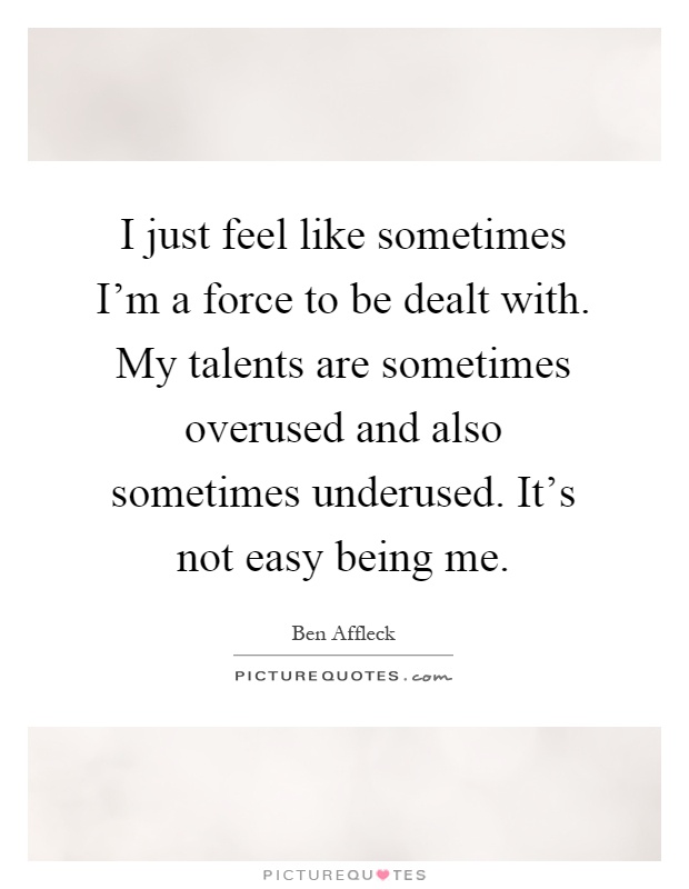 I just feel like sometimes I'm a force to be dealt with. My talents are sometimes overused and also sometimes underused. It's not easy being me Picture Quote #1