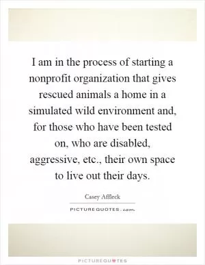 I am in the process of starting a nonprofit organization that gives rescued animals a home in a simulated wild environment and, for those who have been tested on, who are disabled, aggressive, etc., their own space to live out their days Picture Quote #1