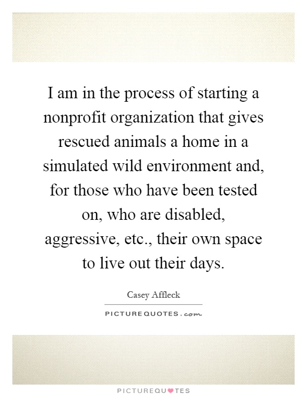 I am in the process of starting a nonprofit organization that gives rescued animals a home in a simulated wild environment and, for those who have been tested on, who are disabled, aggressive, etc., their own space to live out their days Picture Quote #1