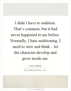 I didn’t have to audition. That’s common, but it had never happened to me before. Normally, I hate auditioning. I need to stew and think... let the character develop and grow inside me Picture Quote #1