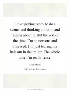 I love getting ready to do a scene, and thinking about it, and talking about it. But the rest of the time, I’m so nervous and obsessed. I’m just tearing my hair out in the trailer. The whole time I’m really tense Picture Quote #1