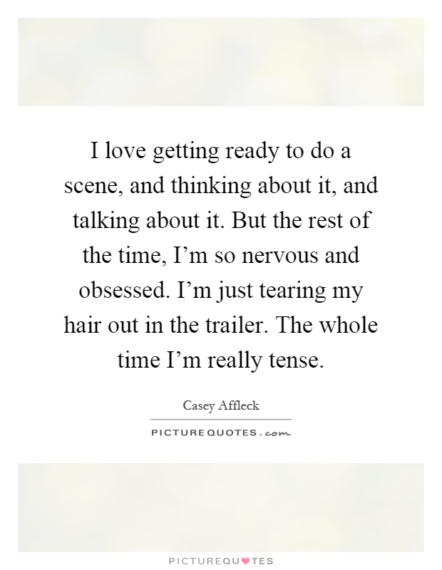 I love getting ready to do a scene, and thinking about it, and talking about it. But the rest of the time, I'm so nervous and obsessed. I'm just tearing my hair out in the trailer. The whole time I'm really tense Picture Quote #1