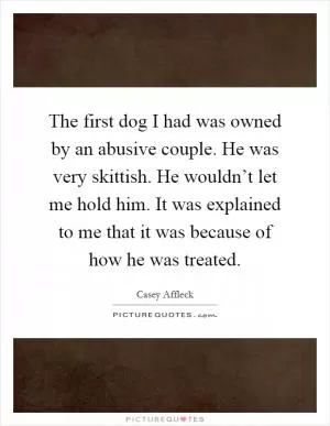 The first dog I had was owned by an abusive couple. He was very skittish. He wouldn’t let me hold him. It was explained to me that it was because of how he was treated Picture Quote #1