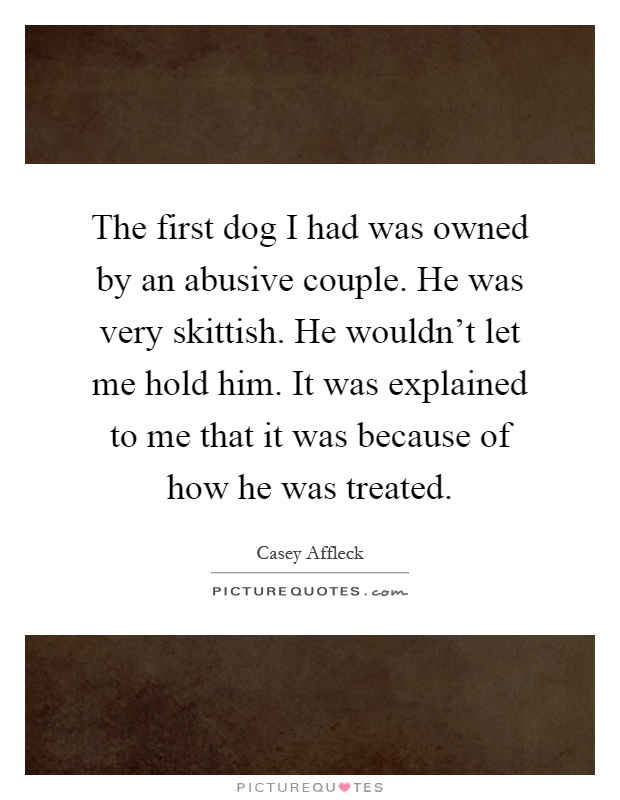 The first dog I had was owned by an abusive couple. He was very skittish. He wouldn't let me hold him. It was explained to me that it was because of how he was treated Picture Quote #1