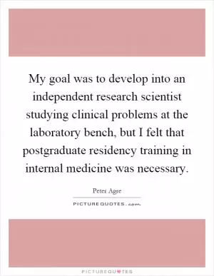 My goal was to develop into an independent research scientist studying clinical problems at the laboratory bench, but I felt that postgraduate residency training in internal medicine was necessary Picture Quote #1