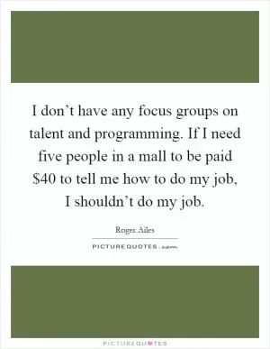 I don’t have any focus groups on talent and programming. If I need five people in a mall to be paid $40 to tell me how to do my job, I shouldn’t do my job Picture Quote #1
