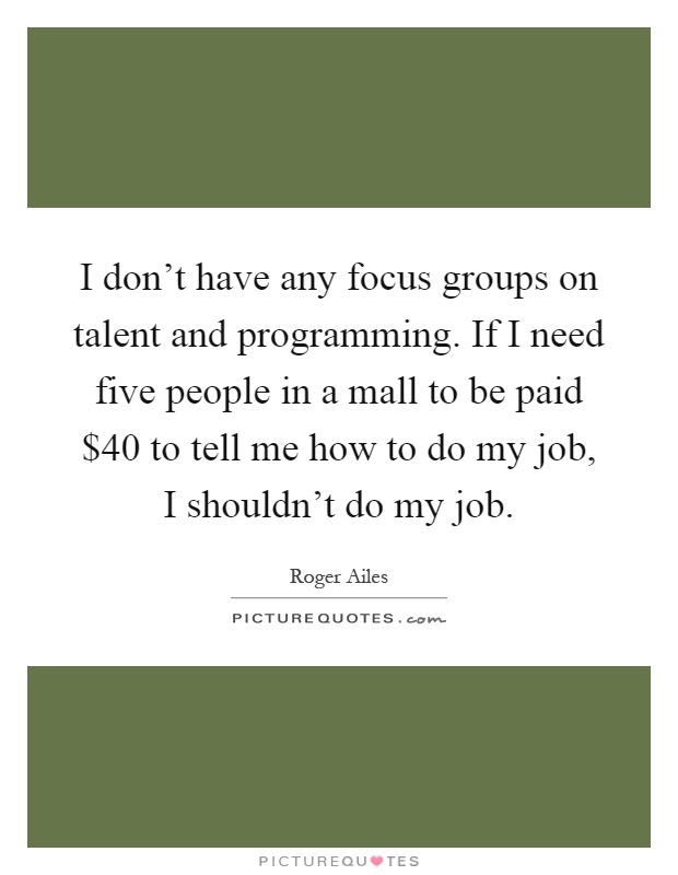 I don't have any focus groups on talent and programming. If I need five people in a mall to be paid $40 to tell me how to do my job, I shouldn't do my job Picture Quote #1