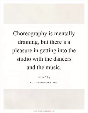 Choreography is mentally draining, but there’s a pleasure in getting into the studio with the dancers and the music Picture Quote #1