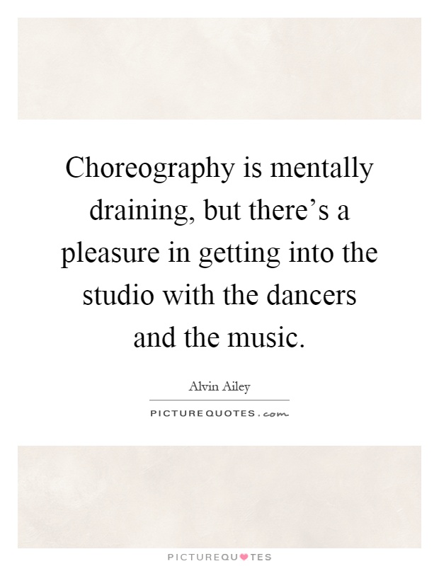 Choreography is mentally draining, but there's a pleasure in getting into the studio with the dancers and the music Picture Quote #1
