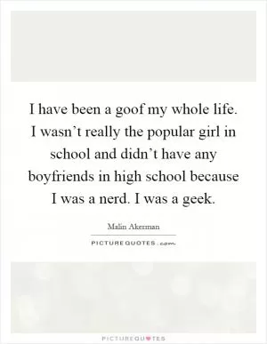 I have been a goof my whole life. I wasn’t really the popular girl in school and didn’t have any boyfriends in high school because I was a nerd. I was a geek Picture Quote #1