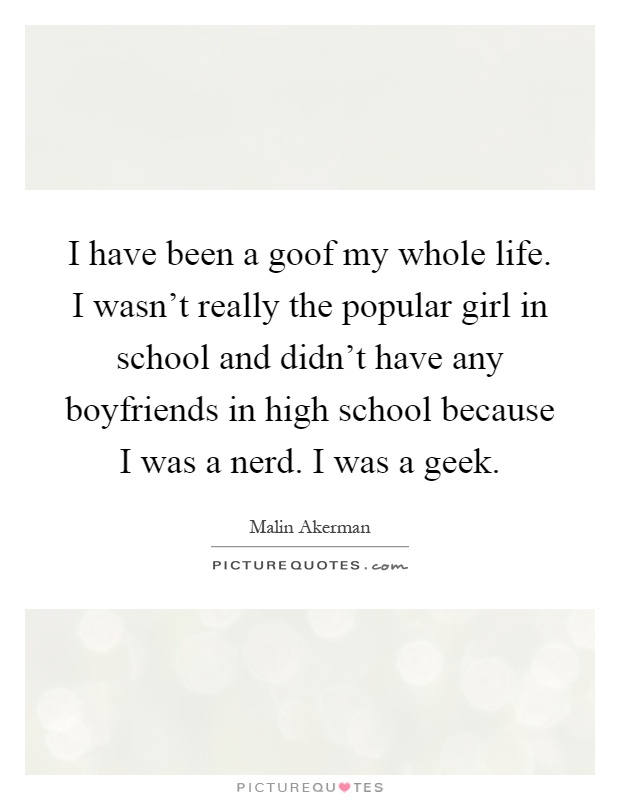 I have been a goof my whole life. I wasn't really the popular girl in school and didn't have any boyfriends in high school because I was a nerd. I was a geek Picture Quote #1