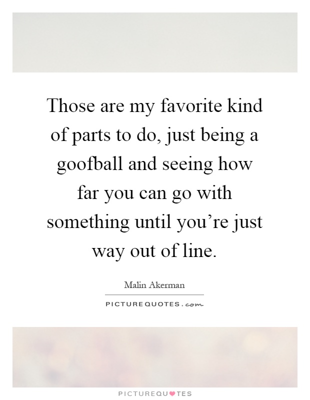Those are my favorite kind of parts to do, just being a goofball and seeing how far you can go with something until you're just way out of line Picture Quote #1