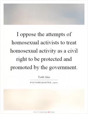 I oppose the attempts of homosexual activists to treat homosexual activity as a civil right to be protected and promoted by the government Picture Quote #1