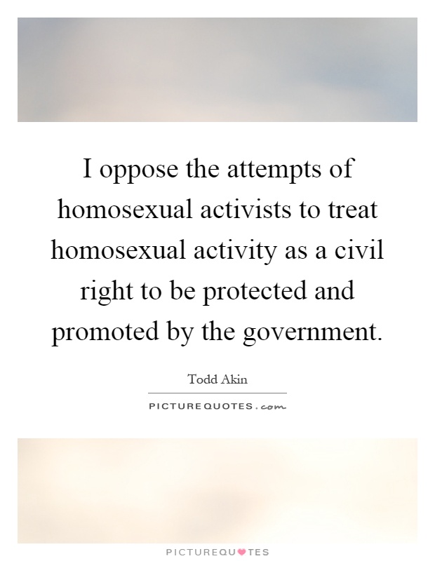 I oppose the attempts of homosexual activists to treat homosexual activity as a civil right to be protected and promoted by the government Picture Quote #1