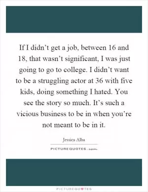 If I didn’t get a job, between 16 and 18, that wasn’t significant, I was just going to go to college. I didn’t want to be a struggling actor at 36 with five kids, doing something I hated. You see the story so much. It’s such a vicious business to be in when you’re not meant to be in it Picture Quote #1