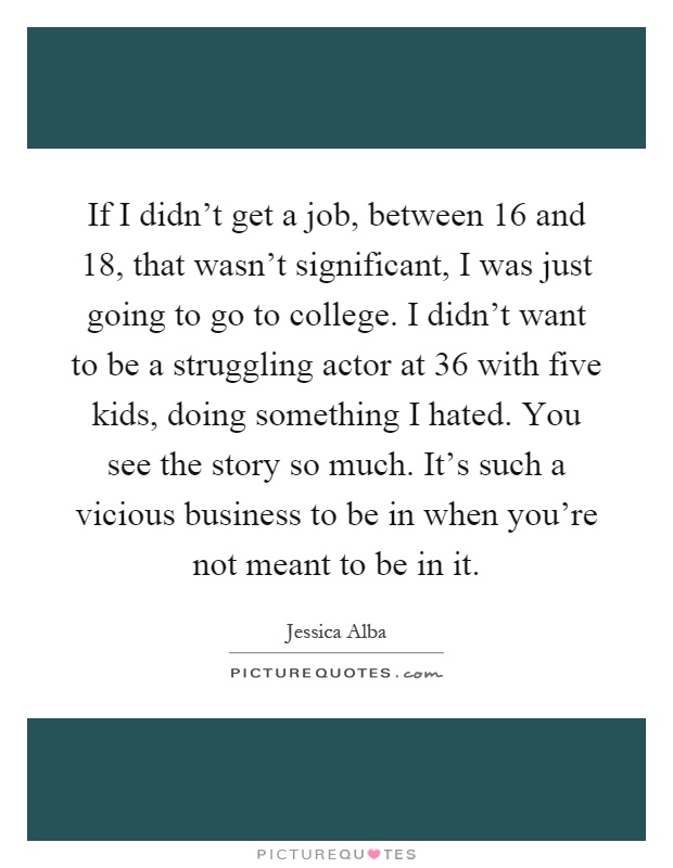 If I didn't get a job, between 16 and 18, that wasn't significant, I was just going to go to college. I didn't want to be a struggling actor at 36 with five kids, doing something I hated. You see the story so much. It's such a vicious business to be in when you're not meant to be in it Picture Quote #1