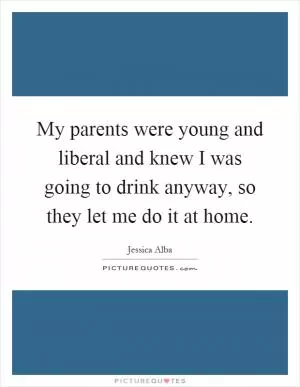 My parents were young and liberal and knew I was going to drink anyway, so they let me do it at home Picture Quote #1