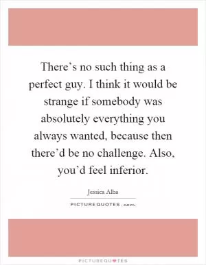 There’s no such thing as a perfect guy. I think it would be strange if somebody was absolutely everything you always wanted, because then there’d be no challenge. Also, you’d feel inferior Picture Quote #1