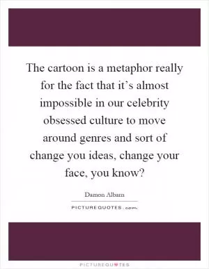 The cartoon is a metaphor really for the fact that it’s almost impossible in our celebrity obsessed culture to move around genres and sort of change you ideas, change your face, you know? Picture Quote #1
