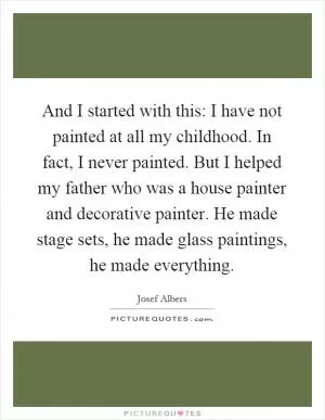 And I started with this: I have not painted at all my childhood. In fact, I never painted. But I helped my father who was a house painter and decorative painter. He made stage sets, he made glass paintings, he made everything Picture Quote #1