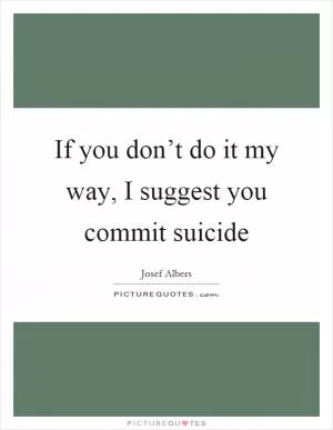 If you don’t do it my way, I suggest you commit suicide Picture Quote #1