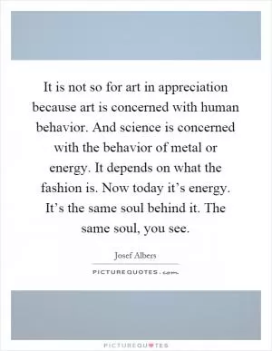 It is not so for art in appreciation because art is concerned with human behavior. And science is concerned with the behavior of metal or energy. It depends on what the fashion is. Now today it’s energy. It’s the same soul behind it. The same soul, you see Picture Quote #1