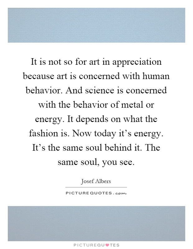 It is not so for art in appreciation because art is concerned with human behavior. And science is concerned with the behavior of metal or energy. It depends on what the fashion is. Now today it's energy. It's the same soul behind it. The same soul, you see Picture Quote #1