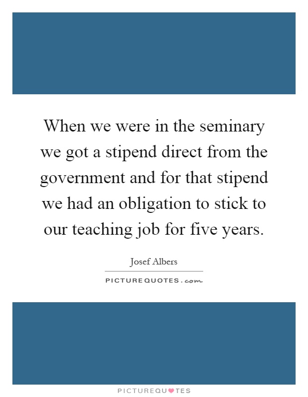 When we were in the seminary we got a stipend direct from the government and for that stipend we had an obligation to stick to our teaching job for five years Picture Quote #1