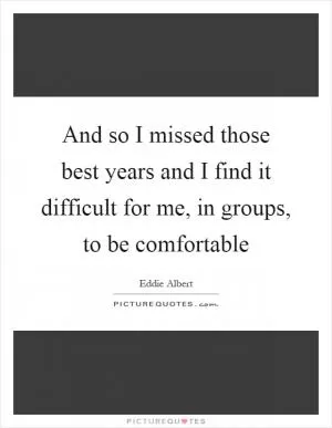 And so I missed those best years and I find it difficult for me, in groups, to be comfortable Picture Quote #1