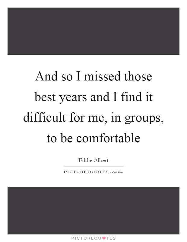 And so I missed those best years and I find it difficult for me, in groups, to be comfortable Picture Quote #1