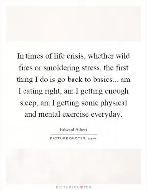 In times of life crisis, whether wild fires or smoldering stress, the first thing I do is go back to basics... am I eating right, am I getting enough sleep, am I getting some physical and mental exercise everyday Picture Quote #1