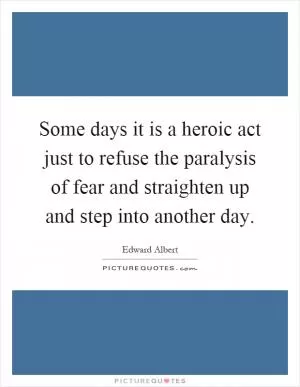 Some days it is a heroic act just to refuse the paralysis of fear and straighten up and step into another day Picture Quote #1