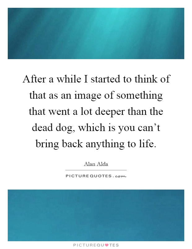 After a while I started to think of that as an image of something that went a lot deeper than the dead dog, which is you can't bring back anything to life Picture Quote #1