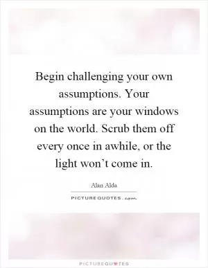 Begin challenging your own assumptions. Your assumptions are your windows on the world. Scrub them off every once in awhile, or the light won’t come in Picture Quote #1