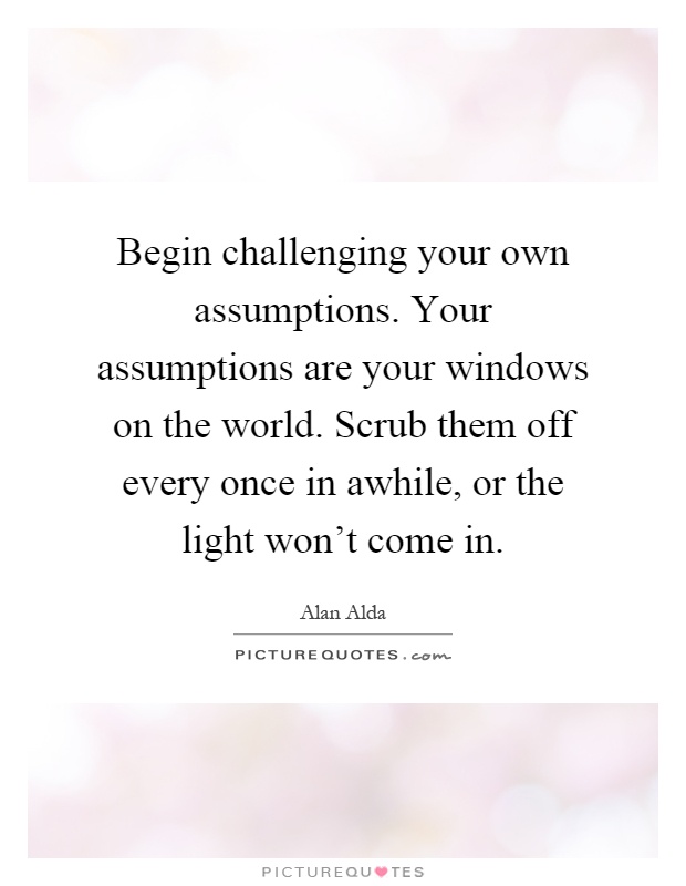 Begin challenging your own assumptions. Your assumptions are your windows on the world. Scrub them off every once in awhile, or the light won't come in Picture Quote #1