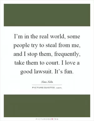 I’m in the real world, some people try to steal from me, and I stop them, frequently, take them to court. I love a good lawsuit. It’s fun Picture Quote #1
