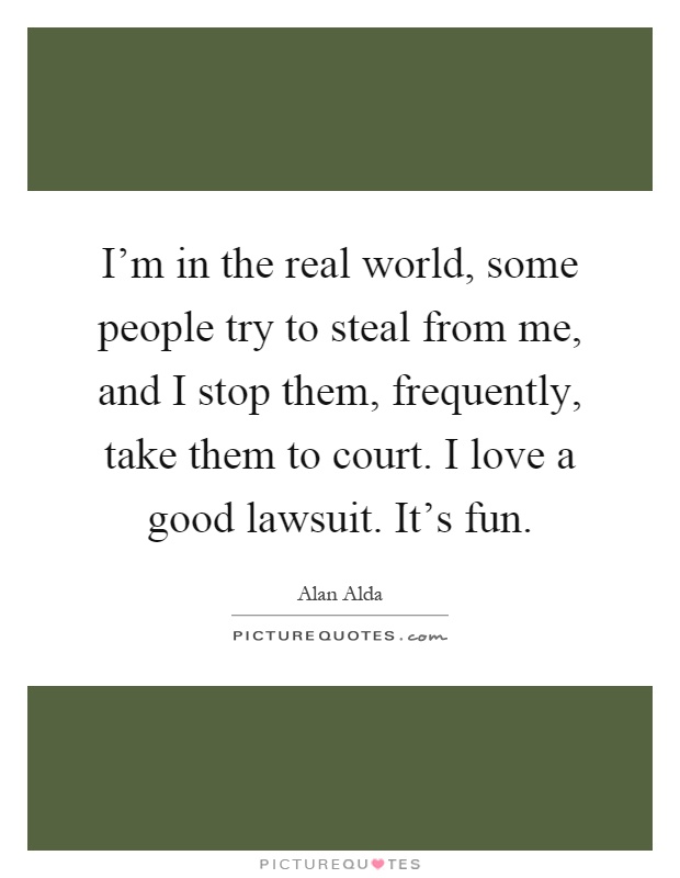 I'm in the real world, some people try to steal from me, and I stop them, frequently, take them to court. I love a good lawsuit. It's fun Picture Quote #1