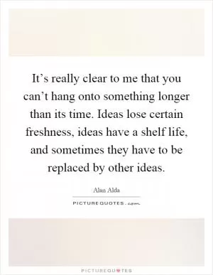 It’s really clear to me that you can’t hang onto something longer than its time. Ideas lose certain freshness, ideas have a shelf life, and sometimes they have to be replaced by other ideas Picture Quote #1