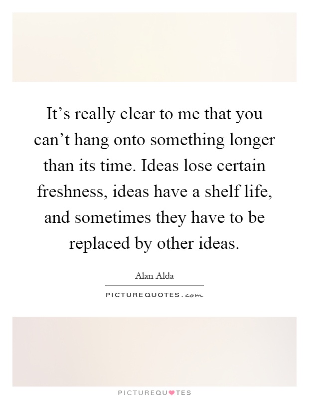 It's really clear to me that you can't hang onto something longer than its time. Ideas lose certain freshness, ideas have a shelf life, and sometimes they have to be replaced by other ideas Picture Quote #1