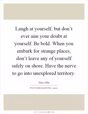 Laugh at yourself, but don’t ever aim your doubt at yourself. Be bold. When you embark for strange places, don’t leave any of yourself safely on shore. Have the nerve to go into unexplored territory Picture Quote #1