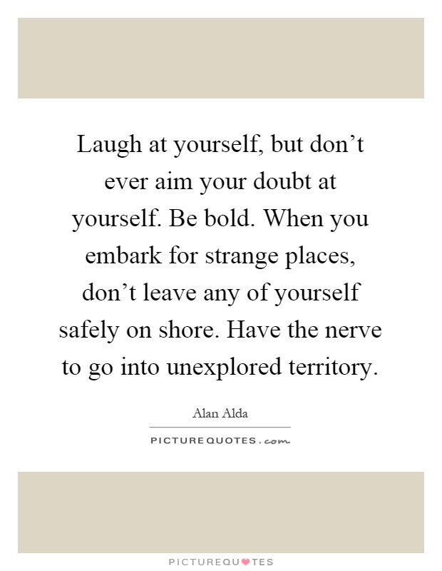 Laugh at yourself, but don't ever aim your doubt at yourself. Be bold. When you embark for strange places, don't leave any of yourself safely on shore. Have the nerve to go into unexplored territory Picture Quote #1